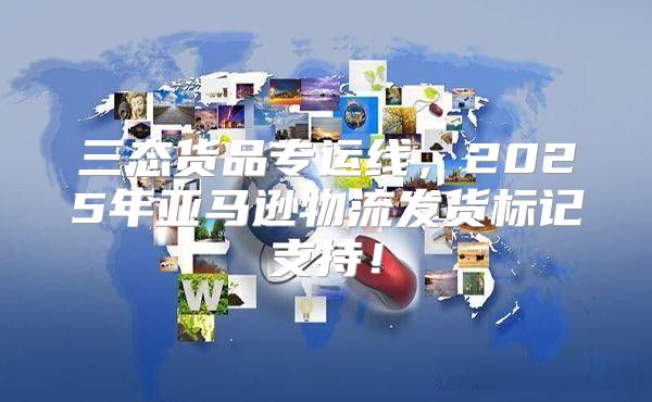 三态货品专运线，2025年亚马逊物流发货标记支持！