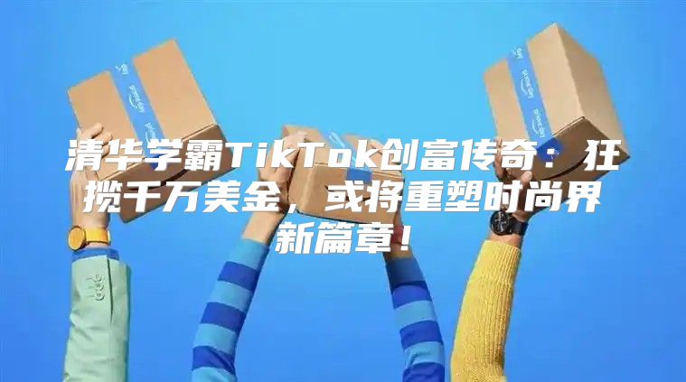 清华学霸TikTok创富传奇：狂揽千万美金，或将重塑时尚界新篇章！