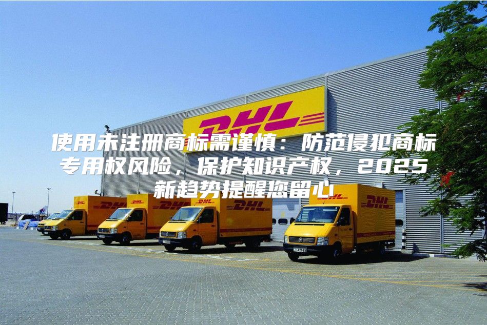 使用未注册商标需谨慎：防范侵犯商标专用权风险，保护知识产权，2025新趋势提醒您留心