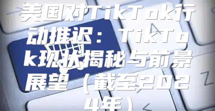美国对TikTok行动推迟：TikTok现状揭秘与前景展望截至2025年