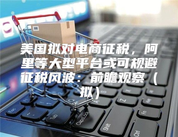 美国拟对电商征税，阿里等大型平台或可规避征税风波：前瞻观察拟