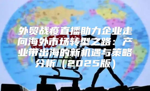 外贸战疫直播助力企业走向海外市场转型之路：产业带出海的新机遇与策略分析2025版