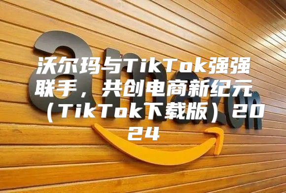沃尔玛与TikTok强强联手，共创电商新纪元TikTok下载版2025
