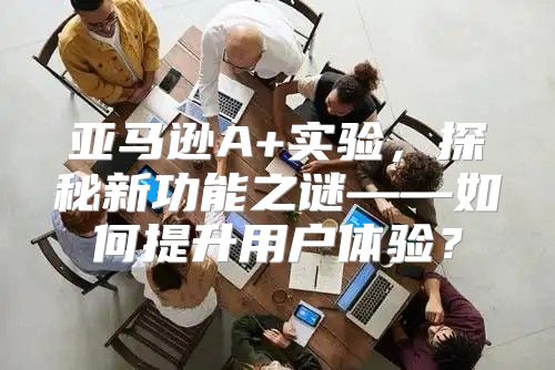 亚马逊A+实验，探秘新功能之谜——如何提升用户体验？
