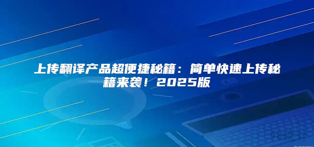 上传翻译产品超便捷秘籍：简单快速上传秘籍来袭！2025版