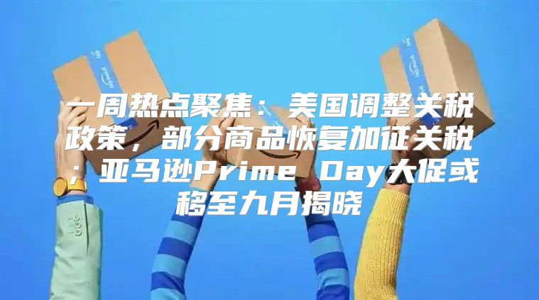 一周热点聚焦：美国调整关税政策，部分商品恢复加征关税；亚马逊Prime Day大促或移至九月揭晓