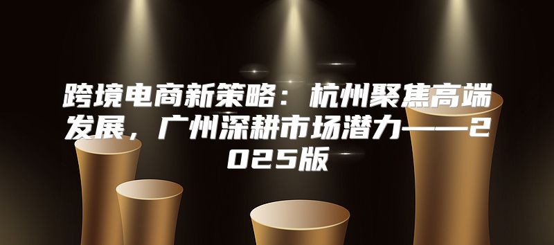 跨境电商新策略：杭州聚焦高端发展，广州深耕市场潜力——2025版
