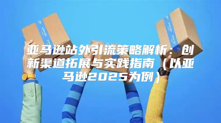 亚马逊站外引流策略解析：创新渠道拓展与实践指南以亚马逊2025为例