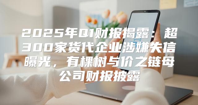 2025年Q1财报揭露：超300家货代企业涉嫌失信曝光，有棵树与价之链母公司财报披露