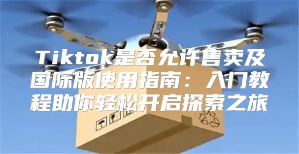 Tiktok是否允许售卖及国际版使用指南：入门教程助你轻松开启探索之旅