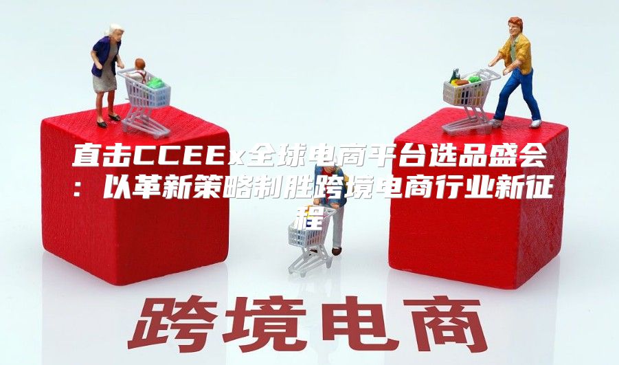 直击CCEEx全球电商平台选品盛会：以革新策略制胜跨境电商行业新征程