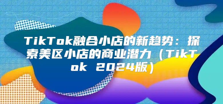 TikTok融合小店的新趋势：探索美区小店的商业潜力TikTok 2025版