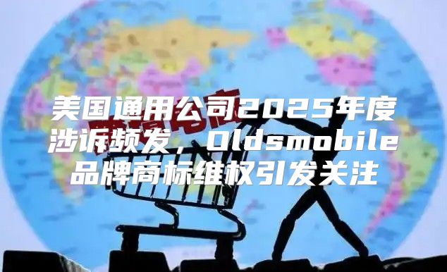 美国通用公司2025年度涉诉频发，Oldsmobile品牌商标维权引发关注
