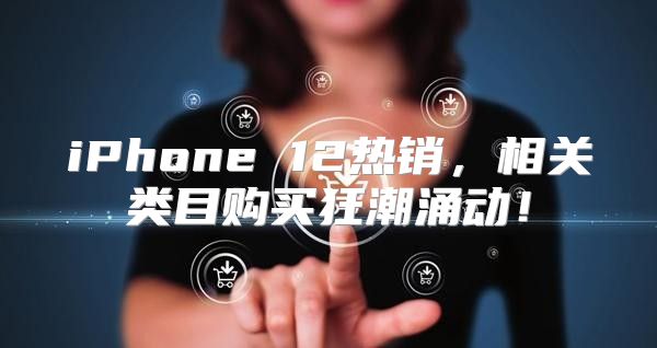 iPhone 12热销，相关类目购买狂潮涌动！