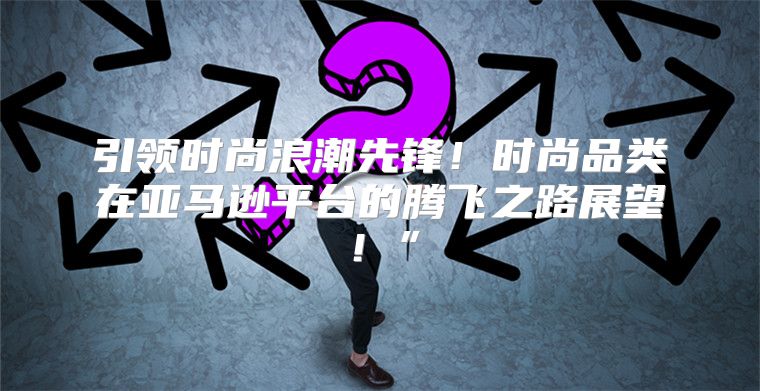 引领时尚浪潮先锋！时尚品类在亚马逊平台的腾飞之路展望！”