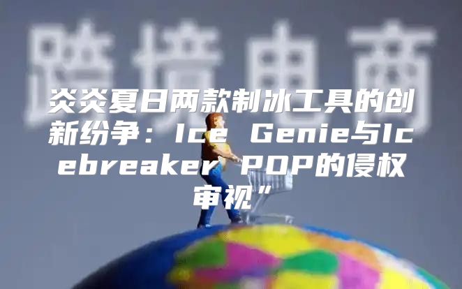 炎炎夏日两款制冰工具的创新纷争：Ice Genie与Icebreaker POP的侵权审视”