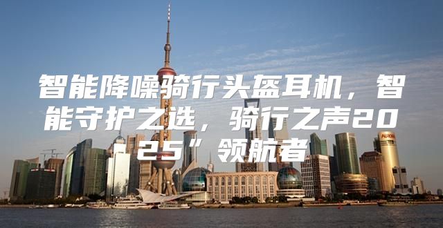智能降噪骑行头盔耳机，智能守护之选，骑行之声2025”领航者
