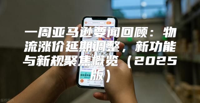 一周亚马逊要闻回顾：物流涨价延期调整，新功能与新规聚焦概览2025版
