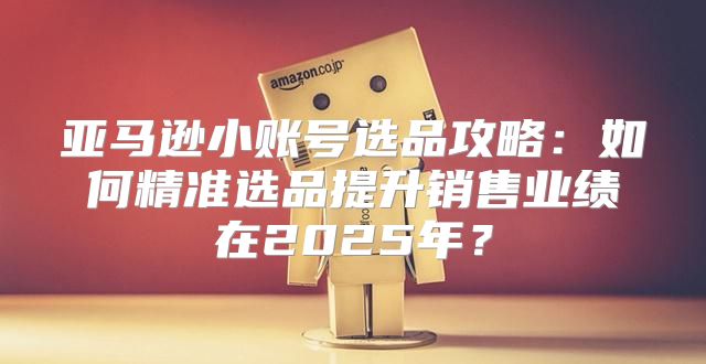 亚马逊小账号选品攻略：如何精准选品提升销售业绩在2025年？