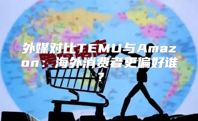 外媒对比TEMU与Amazon：海外消费者更偏好谁？