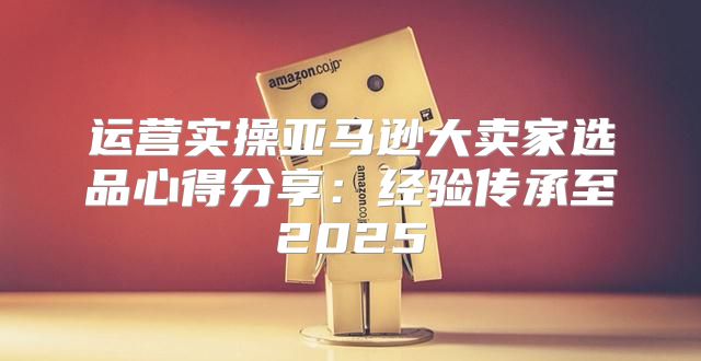 运营实操亚马逊大卖家选品心得分享：经验传承至2025