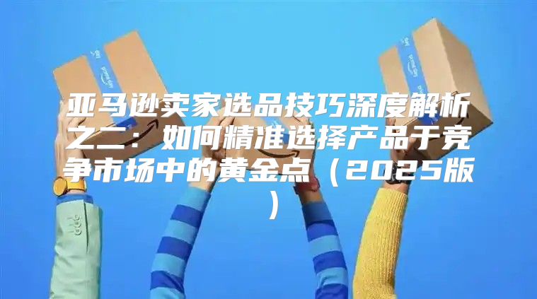 亚马逊卖家选品技巧深度解析之二：如何精准选择产品于竞争市场中的黄金点2025版