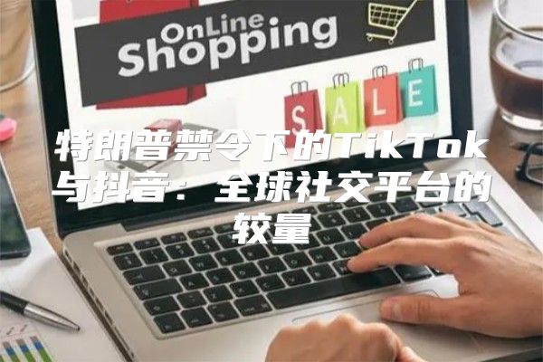 特朗普禁令下的TikTok与抖音：全球社交平台的较量