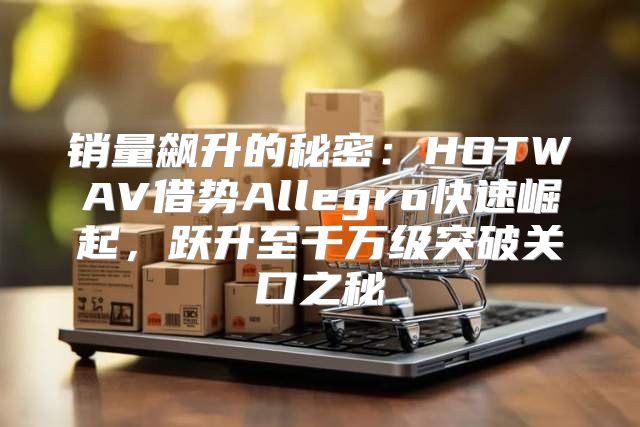 销量飙升的秘密：HOTWAV借势Allegro快速崛起，跃升至千万级突破关口之秘