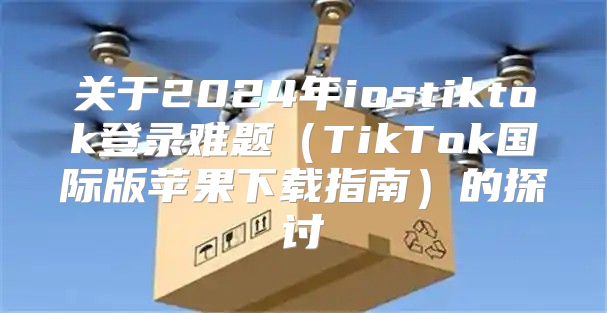 关于2025年iostiktok登录难题TikTok国际版苹果下载指南的探讨