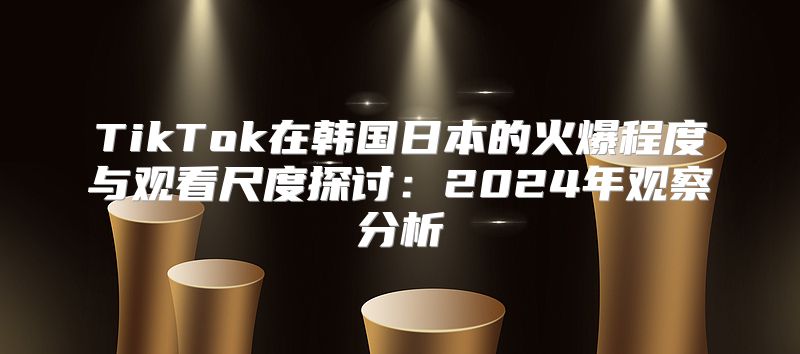 TikTok在韩国日本的火爆程度与观看尺度探讨：2025年观察分析