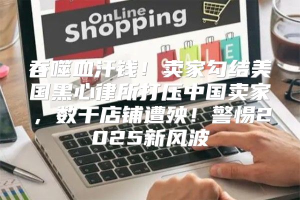 吞噬血汗钱！卖家勾结美国黑心律所打压中国卖家，数千店铺遭殃！警惕2025新风波