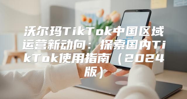 沃尔玛TikTok中国区域运营新动向：探索国内TikTok使用指南2025版