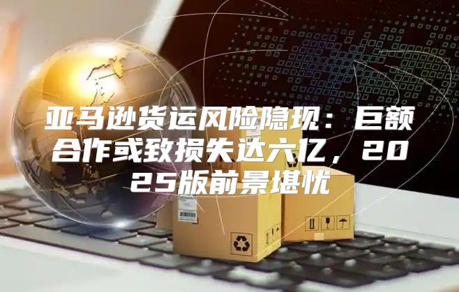 亚马逊货运风险隐现：巨额合作或致损失达六亿，2025版前景堪忧