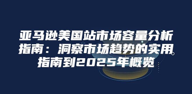 亚马逊美国站市场容量分析指南：洞察市场趋势的实用指南到2025年概览