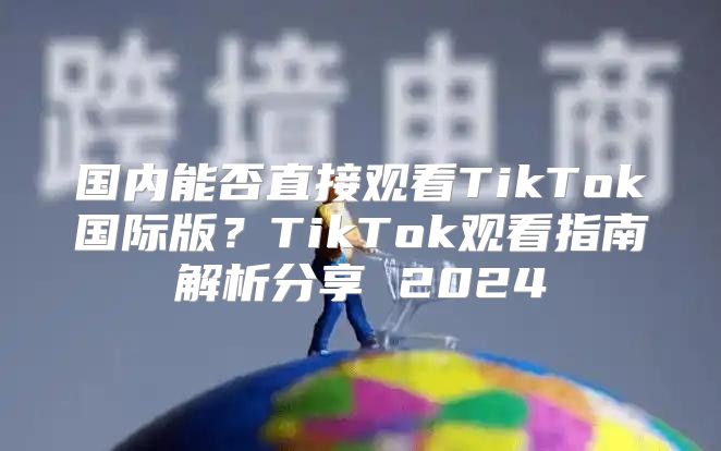 国内能否直接观看TikTok国际版？TikTok观看指南解析分享 2025