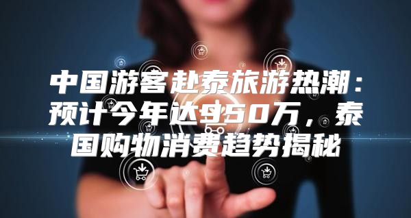 中国游客赴泰旅游热潮：预计今年达950万，泰国购物消费趋势揭秘