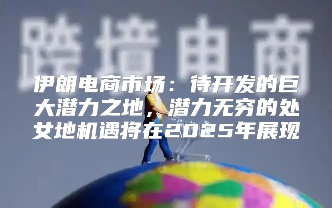 伊朗电商市场：待开发的巨大潜力之地，潜力无穷的处女地机遇将在2025年展现