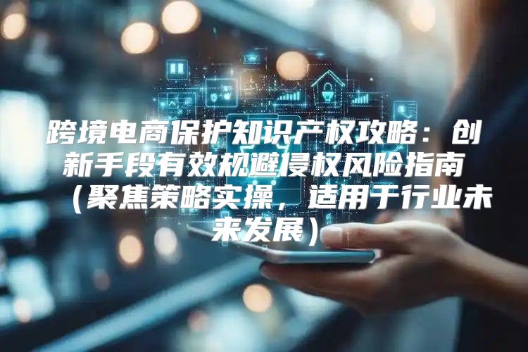 跨境电商保护知识产权攻略：创新手段有效规避侵权风险指南聚焦策略实操，适用于行业未来发展