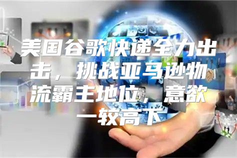 美国谷歌快递全力出击，挑战亚马逊物流霸主地位，意欲一较高下