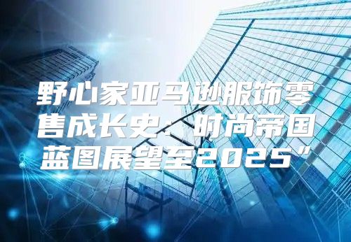野心家亚马逊服饰零售成长史：时尚帝国蓝图展望至2025”
