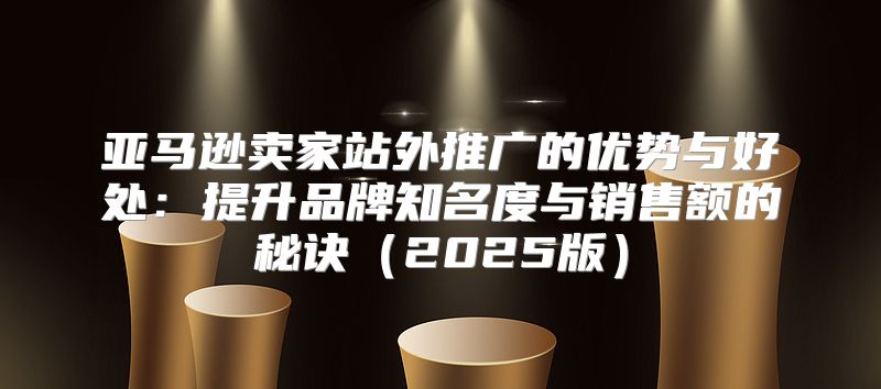亚马逊卖家站外推广的优势与好处：提升品牌知名度与销售额的秘诀2025版