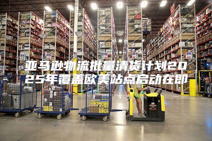 亚马逊物流批量清货计划2025年覆盖欧美站点启动在即