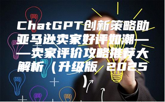 ChatGPT创新策略助亚马逊卖家好评如潮——卖家评价攻略推荐大解析升级版 2025