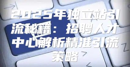 2025年独立站引流秘籍：招聘人才中心解析精准引流策略