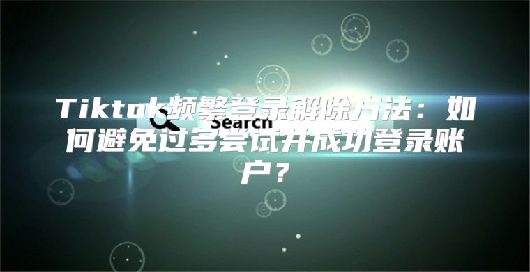 Tiktok频繁登录解除方法：如何避免过多尝试并成功登录账户？