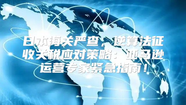 日本海关严查，逆算法征收关税应对策略：亚马逊运营专家紧急指南！