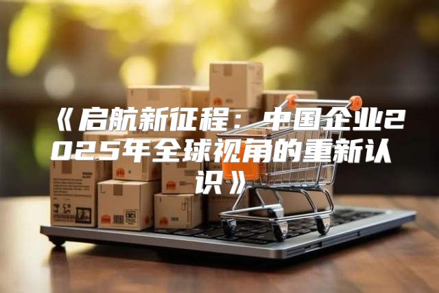 启航新征程：中国企业2025年全球视角的重新认识