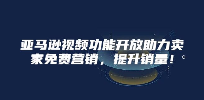 亚马逊视频功能开放助力卖家免费营销，提升销量！