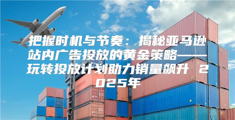 把握时机与节奏：揭秘亚马逊站内广告投放的黄金策略——玩转投放计划助力销量飙升 2025年