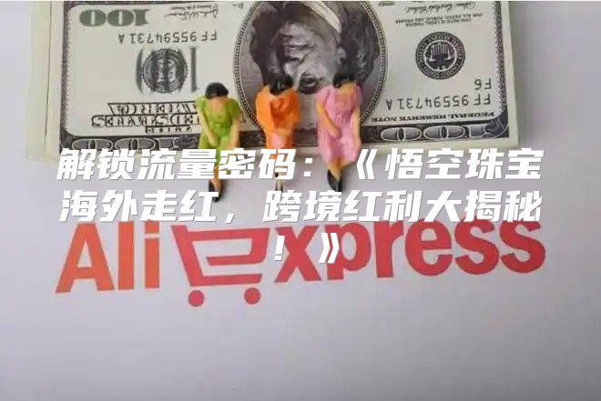 解锁流量密码：悟空珠宝海外走红，跨境红利大揭秘！